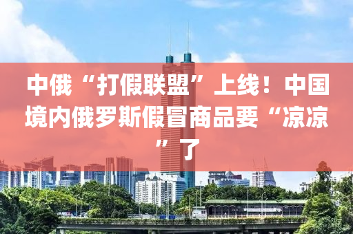 中俄“打假聯(lián)盟”上線！中國(guó)境內(nèi)俄羅斯假冒商品要“涼涼”了