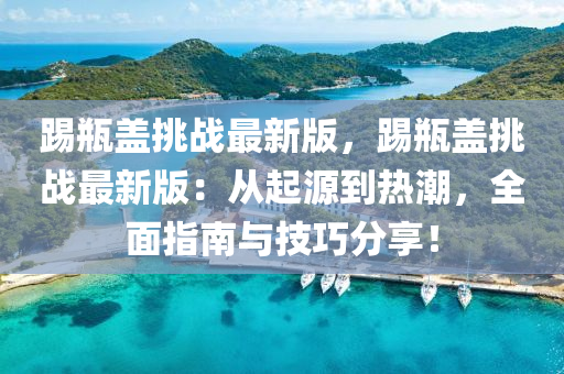 踢瓶蓋挑戰(zhàn)最新版，踢瓶蓋挑戰(zhàn)最新版：從起源到熱潮，全面指南與技巧分享！