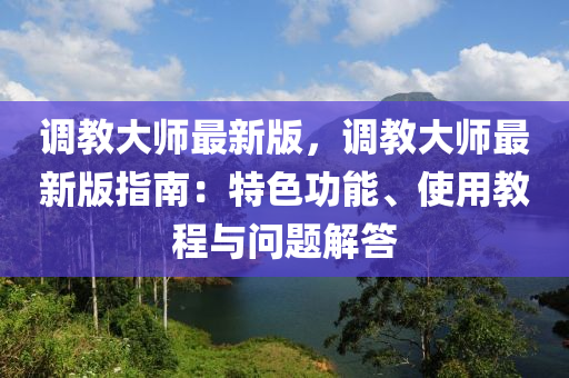調(diào)教大師最新版，調(diào)教大師最新版指南：特色功能、使用教程與問題解答