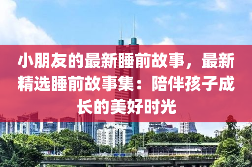 小朋友的最新睡前故事，最新精選睡前故事集：陪伴孩子成長的美好時光