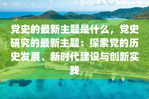 黨史的最新主題是什么，黨史研究的最新主題：探索黨的歷史發(fā)展、新時(shí)代建設(shè)與創(chuàng)新實(shí)踐