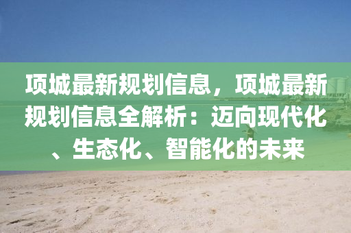 項(xiàng)城最新規(guī)劃信息，項(xiàng)城最新規(guī)劃信息全解析：邁向現(xiàn)代化、生態(tài)化、智能化的未來