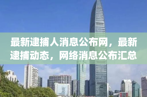 最新逮捕人消息公布網(wǎng)，最新逮捕動(dòng)態(tài)，網(wǎng)絡(luò)消息公布匯總