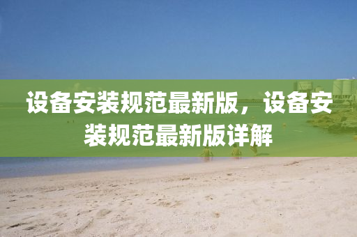 設備安裝規(guī)范最新版，設備安裝規(guī)范最新版詳解
