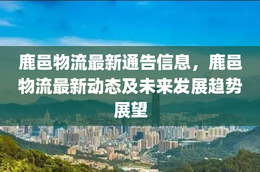 鹿邑物流最新通告信息，鹿邑物流最新動態(tài)及未來發(fā)展趨勢展望