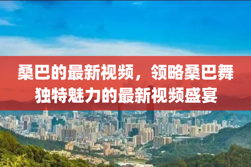 桑巴的最新視頻，領(lǐng)略桑巴舞獨(dú)特魅力的最新視頻盛宴