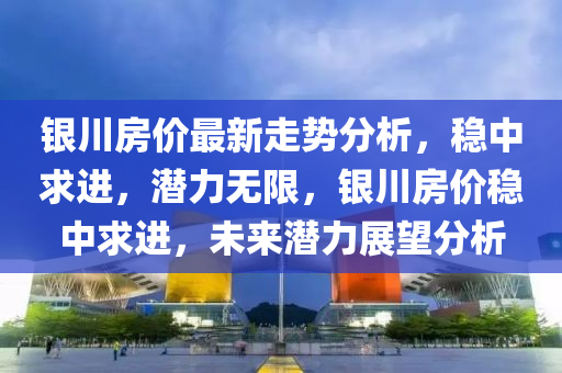 銀川房?jī)r(jià)最新走勢(shì)分析，穩(wěn)中求進(jìn)，潛力無(wú)限，銀川房?jī)r(jià)穩(wěn)中求進(jìn)，未來(lái)潛力展望分析