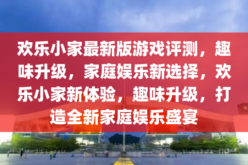 歡樂小家最新版游戲評(píng)測(cè)，趣味升級(jí)，家庭娛樂新選擇，歡樂小家新體驗(yàn)，趣味升級(jí)，打造全新家庭娛樂盛宴
