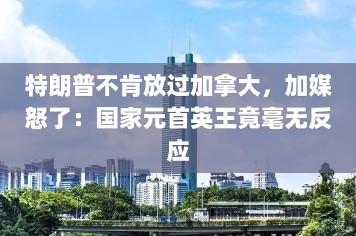 特朗普不肯放過加拿大，加媒怒了：國家元首英王竟毫無反應(yīng)
