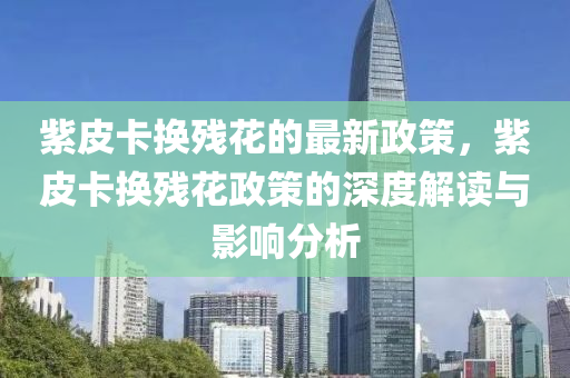 紫皮卡換殘花的最新政策，紫皮卡換殘花政策的深度解讀與影響分析