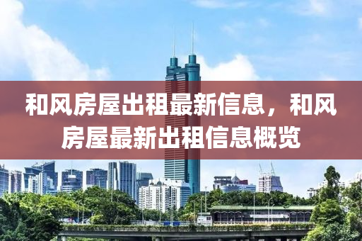 和風(fēng)房屋出租最新信息，和風(fēng)房屋最新出租信息概覽