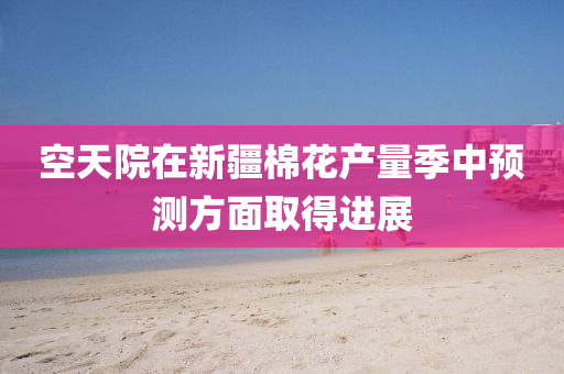 空天院在新疆棉花產(chǎn)量季中預(yù)測方面取得進(jìn)展