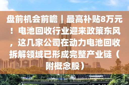 盤前機會前瞻｜最高補貼8萬元！電池回收行業(yè)迎來政策東風，這幾家公司在動力電池回收拆解領域已形成完整產業(yè)鏈（附概念股）