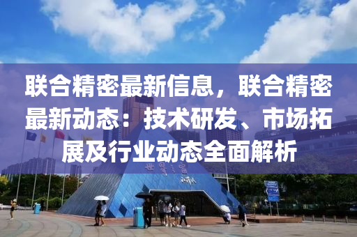 聯(lián)合精密最新信息，聯(lián)合精密最新動態(tài)：技術(shù)研發(fā)、市場拓展及行業(yè)動態(tài)全面解析