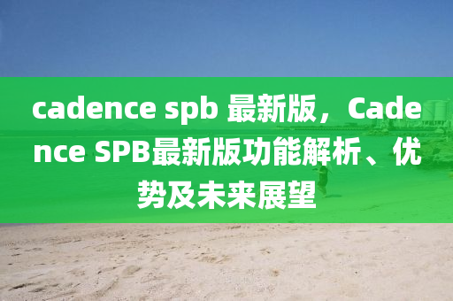 cadence spb 最新版，Cadence SPB最新版功能解析、優(yōu)勢(shì)及未來(lái)展望