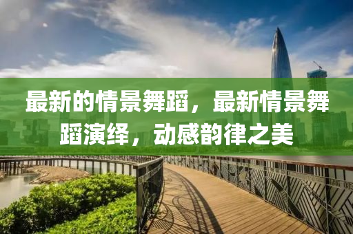 最新的情景舞蹈，最新情景舞蹈演繹，動(dòng)感韻律之美