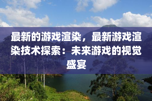 最新的游戲渲染，最新游戲渲染技術(shù)探索：未來游戲的視覺盛宴