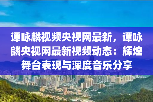 譚詠麟視頻央視網(wǎng)最新，譚詠麟央視網(wǎng)最新視頻動態(tài)：輝煌舞臺表現(xiàn)與深度音樂分享