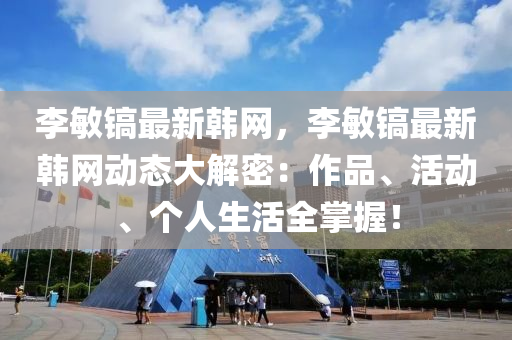 李敏鎬最新韓網，李敏鎬最新韓網動態(tài)大解密：作品、活動、個人生活全掌握！