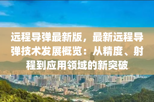 遠(yuǎn)程導(dǎo)彈最新版，最新遠(yuǎn)程導(dǎo)彈技術(shù)發(fā)展概覽：從精度、射程到應(yīng)用領(lǐng)域的新突破