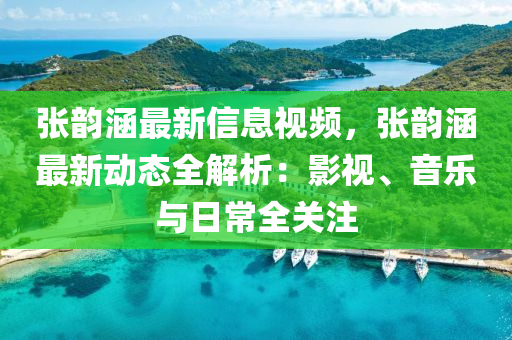 張韻涵最新信息視頻，張韻涵最新動(dòng)態(tài)全解析：影視、音樂與日常全關(guān)注