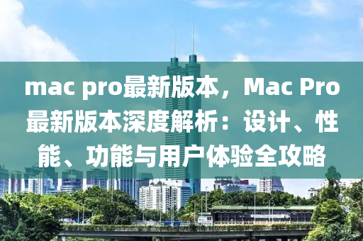 mac pro最新版本，Mac Pro最新版本深度解析：設(shè)計、性能、功能與用戶體驗全攻略