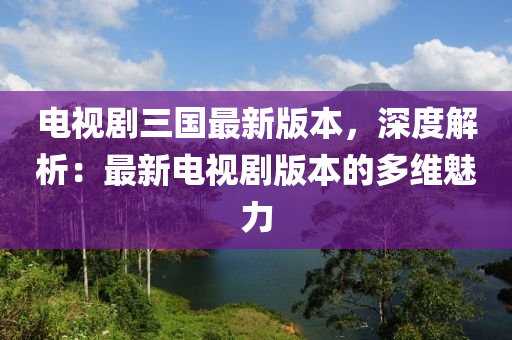 電視劇三國最新版本，深度解析：最新電視劇版本的多維魅力
