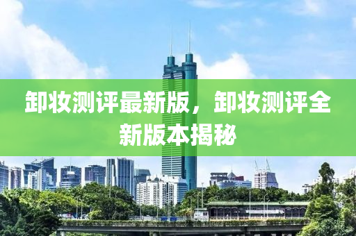 卸妝測(cè)評(píng)最新版，卸妝測(cè)評(píng)全新版本揭秘