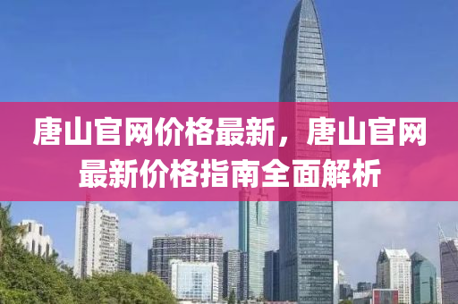 唐山官網(wǎng)價格最新，唐山官網(wǎng)最新價格指南全面解析
