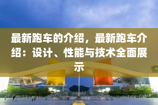 最新跑車的介紹，最新跑車介紹：設(shè)計(jì)、性能與技術(shù)全面展示