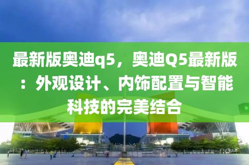 最新版奧迪q5，奧迪Q5最新版：外觀設(shè)計(jì)、內(nèi)飾配置與智能科技的完美結(jié)合