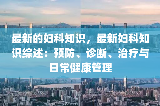 最新的婦科知識，最新婦科知識綜述：預(yù)防、診斷、治療與日常健康管理