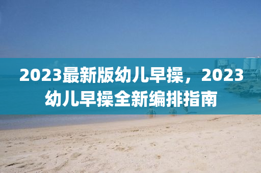 2023最新版幼兒早操，2023幼兒早操全新編排指南