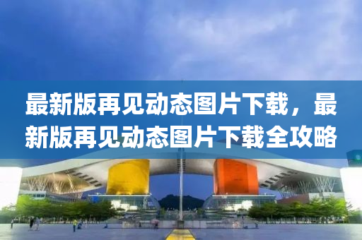 最新版再見動態(tài)圖片下載，最新版再見動態(tài)圖片下載全攻略