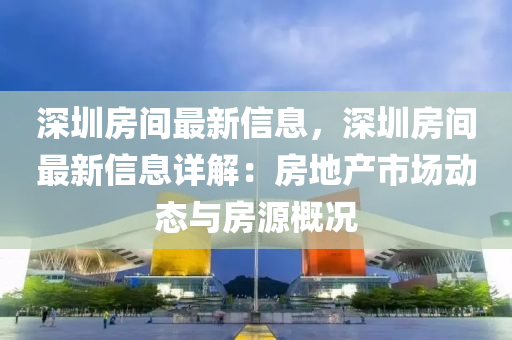 深圳房間最新信息，深圳房間最新信息詳解：房地產(chǎn)市場動態(tài)與房源概況