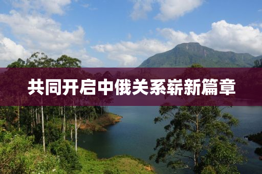共同開(kāi)啟中俄關(guān)系嶄新篇章