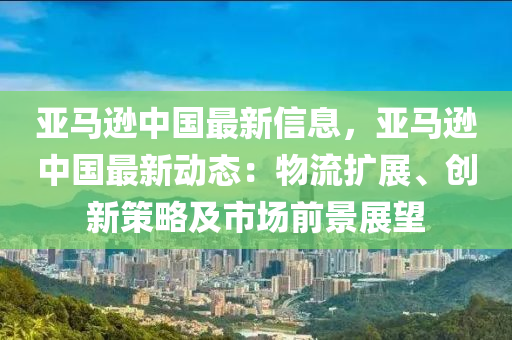 亞馬遜中國(guó)最新信息，亞馬遜中國(guó)最新動(dòng)態(tài)：物流擴(kuò)展、創(chuàng)新策略及市場(chǎng)前景展望