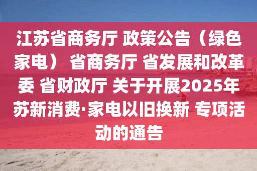 江蘇省商務(wù)廳 政策公告（綠色家電） 省商務(wù)廳 省發(fā)展和改革委 省財政廳 關(guān)于開展2025年蘇新消費·家電以舊換新 專項活動的通告
