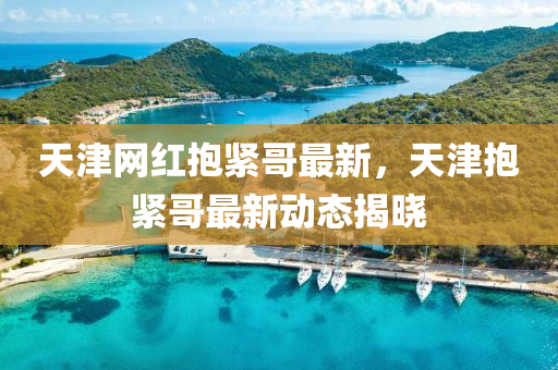 天津網(wǎng)紅抱緊哥最新，天津抱緊哥最新動(dòng)態(tài)揭曉