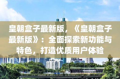 皇朝盒子最新版，《皇朝盒子最新版》：全面探索新功能與特色，打造優(yōu)質(zhì)用戶體驗(yàn)
