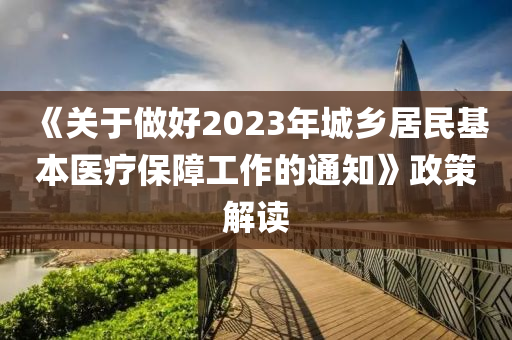《關(guān)于做好2023年城鄉(xiāng)居民基本醫(yī)療保障工作的通知》政策解讀