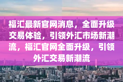 福匯最新官網(wǎng)消息，全面升級交易體驗，引領(lǐng)外匯市場新潮流，福匯官網(wǎng)全面升級，引領(lǐng)外匯交易新潮流