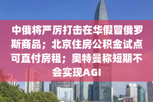 中俄將嚴(yán)厲打擊在華假冒俄羅斯商品；北京住房公積金試點可直付房租；奧特曼稱短期不會實現(xiàn)AGI