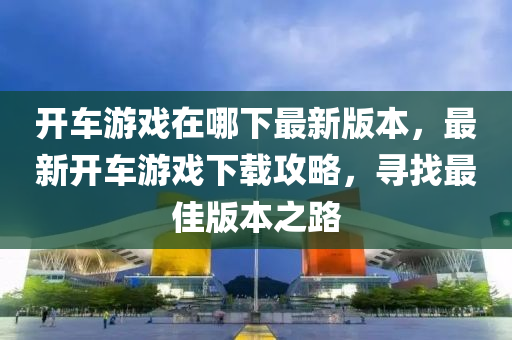 開車游戲在哪下最新版本，最新開車游戲下載攻略，尋找最佳版本之路