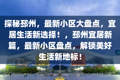探秘邳州，最新小區(qū)大盤點，宜居生活新選擇！，邳州宜居新篇，最新小區(qū)盤點，解鎖美好生活新地標！