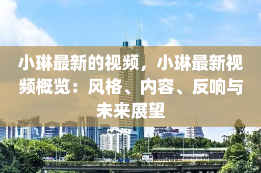 小琳最新的視頻，小琳最新視頻概覽：風(fēng)格、內(nèi)容、反響與未來展望