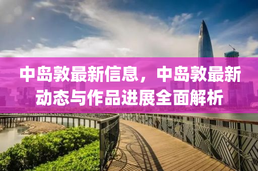 中島敦最新信息，中島敦最新動(dòng)態(tài)與作品進(jìn)展全面解析