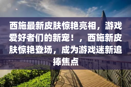 西施最新皮膚驚艷亮相，游戲愛好者們的新寵！，西施新皮膚驚艷登場(chǎng)，成為游戲迷新追捧焦點(diǎn)