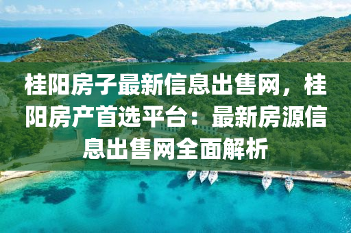 桂陽房子最新信息出售網(wǎng)，桂陽房產(chǎn)首選平臺：最新房源信息出售網(wǎng)全面解析