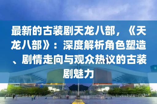 最新的古裝劇天龍八部，《天龍八部》：深度解析角色塑造、劇情走向與觀眾熱議的古裝劇魅力